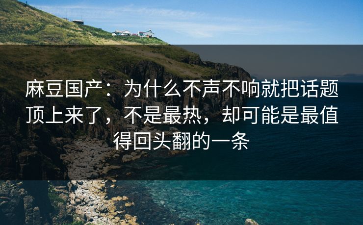 麻豆国产：为什么不声不响就把话题顶上来了，不是最热，却可能是最值得回头翻的一条