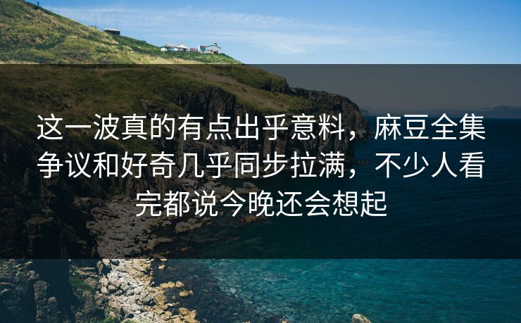这一波真的有点出乎意料，麻豆全集争议和好奇几乎同步拉满，不少人看完都说今晚还会想起