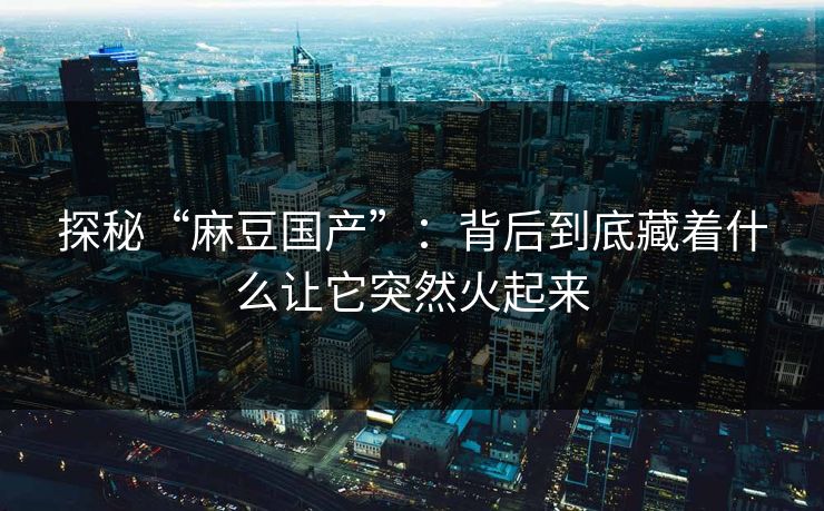 探秘“麻豆国产”：背后到底藏着什么让它突然火起来